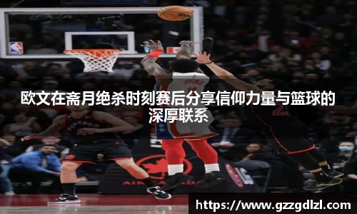 欧文在斋月绝杀时刻赛后分享信仰力量与篮球的深厚联系